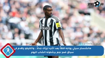 مانشستر سيتي يواجه قلقاً بعد إثارة إيزاك جدلاً.. وأتلتيكو يتقدم في سباق ضم نجم برشلونة الشاب اليوم